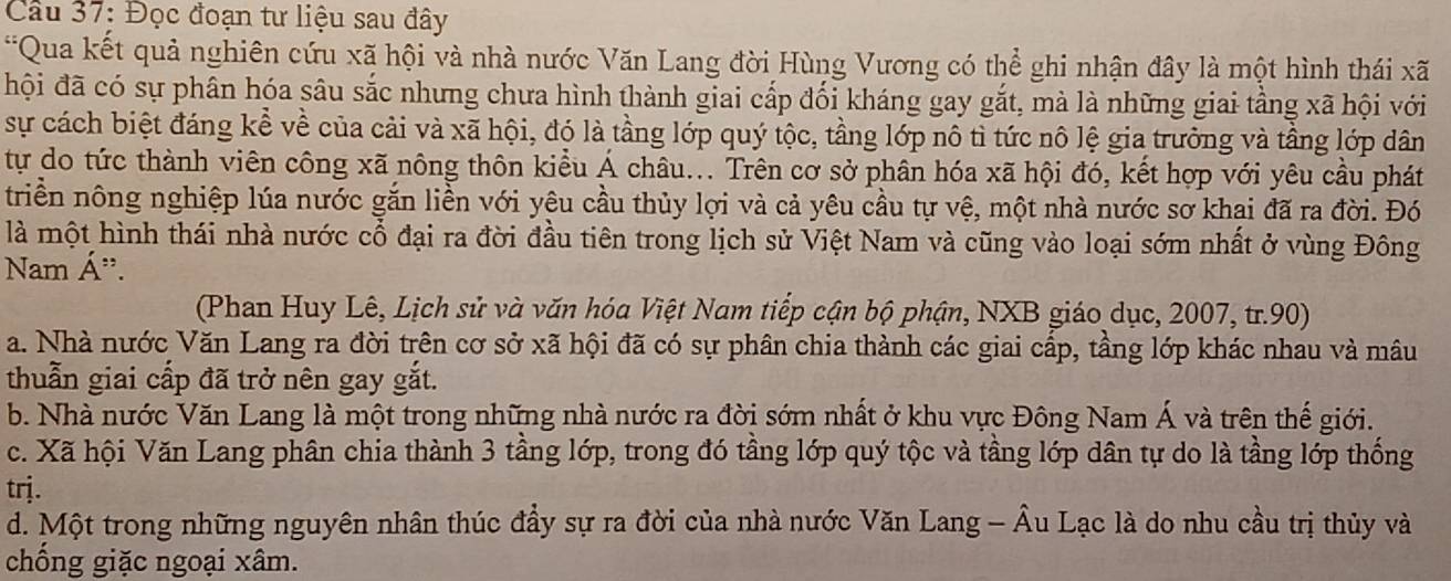 Đọc đoạn tư liệu sau đây
*Qua kết quả nghiên cứu xã hội và nhà nước Văn Lang đời Hùng Vương có thể ghi nhận đây là một hình thái xã
hội đã có sự phân hóa sâu sắc nhưng chưa hình thành giai cấp đối kháng gay gắt, mà là những giai tầng xã hội với
sự cách biệt đáng kể về của cải và xã hội, đó là tầng lớp quý tộc, tầng lớp nô tì tức nô lệ gia trưởng và tầng lớp dân
tự do tức thành viên công xã nông thôn kiều Á châu... Trên cơ sở phân hóa xã hội đó, kết hợp với yêu cầu phát
triền nông nghiệp lúa nước gắn liền với yêu cầu thủy lợi và cả yêu cầu tự vệ, một nhà nước sơ khai đã ra đời. Đó
là một hình thái nhà nước cổ đại ra đời đầu tiên trong lịch sử Việt Nam và cũng vào loại sớm nhất ở vùng Đông
Nam Á".
(Phan Huy Lê, Lịch sử và văn hóa Việt Nam tiếp cận bộ phận, NXB giáo dục, 2007, tr.90)
a. Nhà nước Văn Lang ra đời trên cơ sở xã hội đã có sự phân chia thành các giai cấp, tầng lớp khác nhau và mâu
thuẫn giai cấp đã trở nên gay gắt.
b. Nhà nước Văn Lang là một trong những nhà nước ra đời sớm nhất ở khu vực Đông Nam Á và trên thế giới.
c. Xã hội Văn Lang phân chia thành 3 tầng lớp, trong đó tầng lớp quý tộc và tầng lớp dân tự do là tầng lớp thống
trj.
d. Một trong những nguyên nhân thúc đầy sự ra đời của nhà nước Văn Lang - Âu Lạc là do nhu cầu trị thủy và
chồng giặc ngoại xâm.