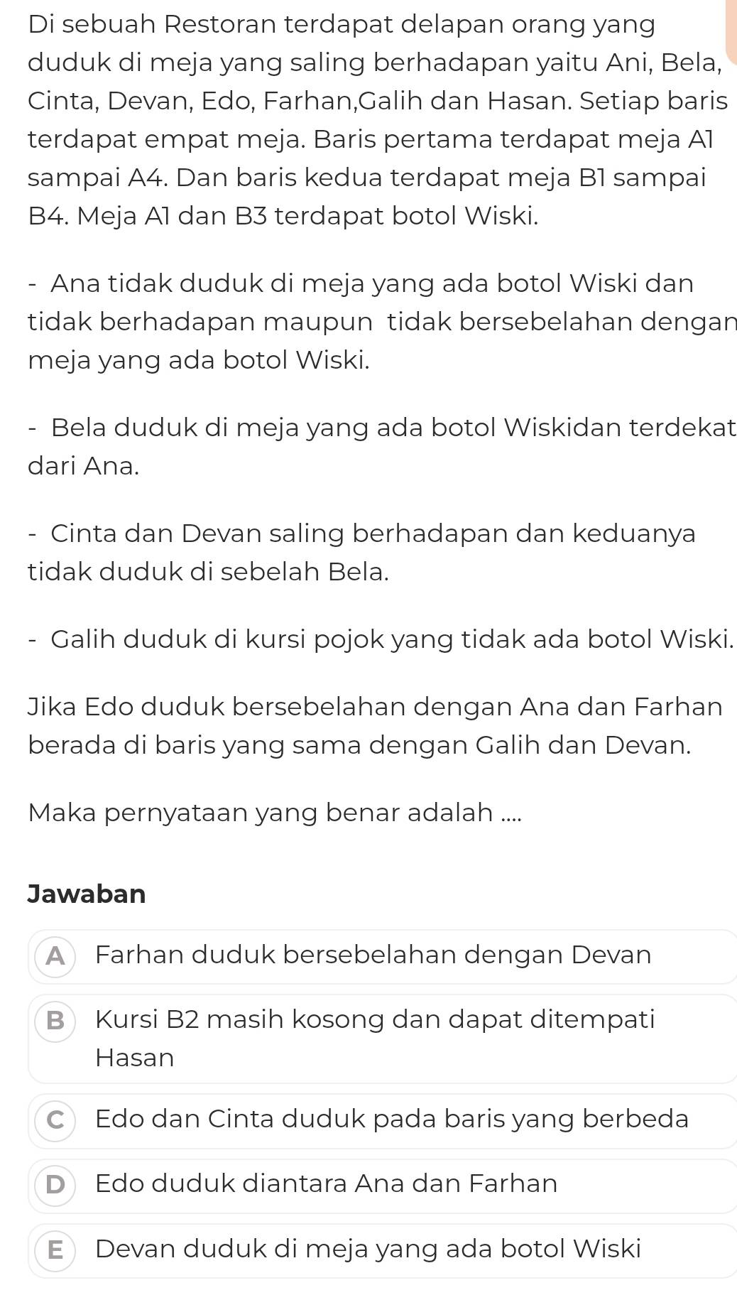 Di sebuah Restoran terdapat delapan orang yang
duduk di meja yang saling berhadapan yaitu Ani, Bela,
Cinta, Devan, Edo, Farhan,Galih dan Hasan. Setiap baris
terdapat empat meja. Baris pertama terdapat meja Al
sampai A4. Dan baris kedua terdapat meja B1 sampai
B4. Meja A1 dan B3 terdapat botol Wiski.
- Ana tidak duduk di meja yang ada botol Wiski dan
tidak berhadapan maupun tidak bersebelahan dengan
meja yang ada botol Wiski.
- Bela duduk di meja yang ada botol Wiskidan terdekat
dari Ana.
- Cinta dan Devan saling berhadapan dan keduanya
tidak duduk di sebelah Bela.
Galih duduk di kursi pojok yang tidak ada botol Wiski.
Jika Edo duduk bersebelahan dengan Ana dan Farhan
berada di baris yang sama dengan Galih dan Devan.
Maka pernyataan yang benar adalah ....
Jawaban
A Farhan duduk bersebelahan dengan Devan
B Kursi B2 masih kosong dan dapat ditempati
Hasan
C Edo dan Cinta duduk pada baris yang berbeda
D Edo duduk diantara Ana dan Farhan
E Devan duduk di meja yang ada botol Wiski