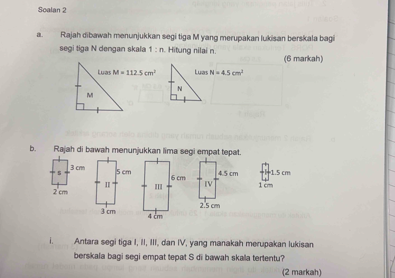 Soalan 2 
a. Rajah dibawah menunjukkan segi tiga M yang merupakan lukisan berskala bagi 
segi tiga N dengan skala 1:n. Hitung nilai n. 
(6 markah) 
Luas M=112.5cm^2 N=4.5cm^2
M
b. Rajah di bawah menunjukkan lima segi empat tepat.
1.5 cm
1 cm
i. Antara segi tiga I, II, III, dan IV, yang manakah merupakan lukisan 
berskala bagi segi empat tepat S di bawah skala tertentu? 
(2 markah)