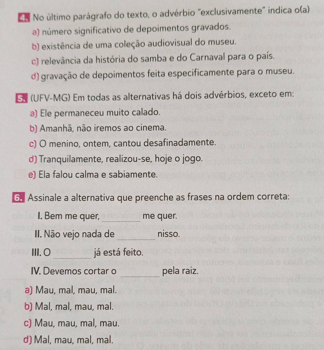 No último parágrafo do texto, o advérbio "exclusivamente" indica o(a)
a) número significativo de depoimentos gravados.
b) existência de uma coleção audiovisual do museu.
c) relevância da história do samba e do Carnaval para o país.
d) gravação de depoimentos feita especificamente para o museu.
SS (UFV-MG) Em todas as alternativas há dois advérbios, exceto em:
a) Ele permaneceu muito calado.
b) Amanhã, não iremos ao cinema.
c) O menino, ontem, cantou desafinadamente.
d) Tranquilamente, realizou-se, hoje o jogo.
e) Ela falou calma e sabiamente.
6. Assinale a alternativa que preenche as frases na ordem correta:
I. Bem me quer, _me quer.
II. Não vejo nada de _nisso.
III. O _já está feito.
IV. Devemos cortar o _pela raiz.
a) Mau, mal, mau, mal.
b) Mal, mal, mau, mal.
c) Mau, mau, mal, mau.
d) Mal, mau, mal, mal.