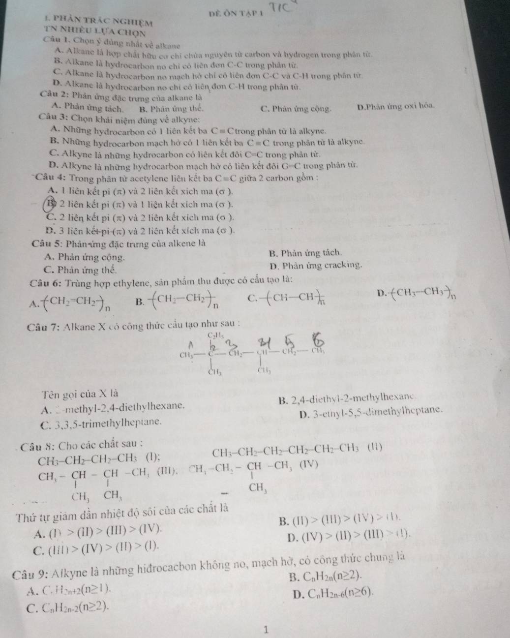 Đề Ôn
1. phản trác nghiệm
tn Nhiều lựa chọn
Câu 1. Chọn ý đùng nhất về alkane
A. Alkane là hợp chất hữu cơ chỉ chứa nguyên từ carbon và hydrogen trong phân từ.
B. Aïkane là hydrocarbon no chỉ có liên đơn C-C trong phân từ.
C. Alkane là hydrocarbon no mạch hở chỉ có liên đơn C-C và C-H trong phần tử
D. Alkane là hydrocarbon no chỉ có liên đơn C-H trong phân tử.
Câu 2: Phản ứng đặc trưng của alkane là
A. Phản ứng tách. B. Phân ứng thể. C. Phân ứng cộng. D.Phản ứng oxi hóa.
Câu 3: Chọn khái niệm đúng về alkyne:
A. Những hydrocarbon có 1 liên kết ba Cequiv C trong phân tử là alkyne.
B. Những hydrocarbon mạch hở có 1 liên kết ba Cequiv C trong phân từ là alkyne.
C. Alkyne là những hydrocarbon có liên kết đôi C=C trong phân từ.
D. Alkyne là những hydrocarbon mạch hở có liên kết đôi G=C trong phân từ.
* Câu 4: Trong phân tử acetylene liên kết ba Cequiv C giữa 2 carbon gồm :
A. 1 liên kết pi (π) và 2 liên kết xích ma (σ ).
B 2 liên kết pi (π) và 1 liên kết xích ma (σ ).
C. 2 liên kết pi (π) và 2 liên kết xích ma (σ ).
D. 3 liên kết-pi (π) và 2 liên kết xích ma (σ ).
Câu 5: Phản ứng đặc trưng của alkene là
A. Phản ứng cộng. B. Phản ứng tách.
C. Phản ứng thể.  D. Phản ứng cracking.
Câu 6: Trùng hợp ethylene, sản phẩm thu được có cấu tạo là:
A. (CH_2=CH_2to _n B. -(CH_2-CH_2)_n C. -(CH-CH)frac  D. (CH_3-CH_3-)_n
* Câu 7: Alkane X có công thức cầu tạo như sau :
CH C_8^((1/2)^2^2 C ^circ) CH_2-CH_3^((□)
CH_3) CH_3
Tên gọi của X là
A. 2-methyl-2,4-diethylhexane. B. 2,4-diethyl-2-methylhexanc
C. 3,3,5-trimethylheptane. D. 3-ethyl-5,5-dimethylhcptane.
Câu 8: Cho các chất sau : (11)
C H_3-CH_2-CH_2-CH_3 (1);
CH_3-CH_2-CH_2-CH_2-CH_2-CH_3
CH_3-CH-CH-CH_3(III),CH_4-CH_2-CH-CH_3 (IV)
CH_3CH_3
frac  CH_3
Thứ tự giảm dần nhiệt độ sôi của các chất là
B. (II)>(III)>(IV)>(IV).
A. (1)>(11)>(1II)>(V). (IV)>(II)>(III)>(II).
C. (lII)>(IV)>(II)>(I).
D.
Câu 9: Alkyne là những hiđrocacbon không no, mạch hở, có công thức chung là
B. C_nH_2n(n≥ 2).
A. C.H_2n+2(n≥ 1). C_nH_2n-6(n≥ 6).
D.
C. C_nH_2n-2(n≥ 2).
1