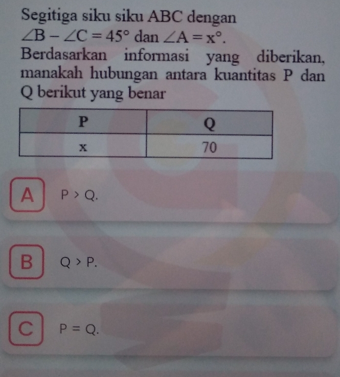 Segitiga siku siku ABC dengan
∠ B-∠ C=45° dan ∠ A=x°. 
Berdasarkan informasi yang diberikan,
manakah hubungan antara kuantitas P dan
Q berikut yang benar
A P>Q.
B Q>P.
C P=Q.