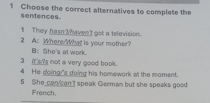 Choose the correct alternatives to complete the
sentences.
1 They hasn't/haven't got a television.
2 A: Where/What is your mother?
B: She's at work.
3 It's/Is not a very good book.
4 He doing/'s doing his homework at the moment.
5 She can/can't speak German but she speaks good
French.