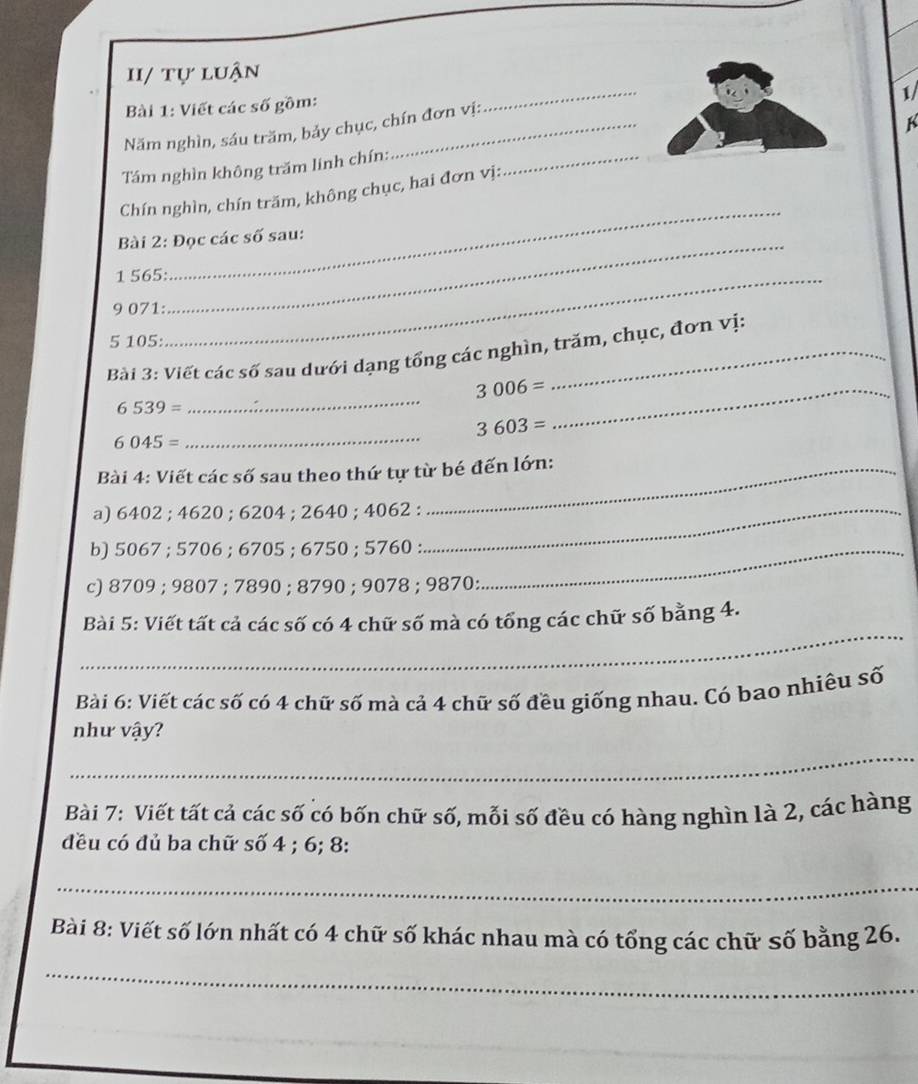 II/ tự luận 
1/ 
Bài 1: Viết các số gồm: 
K 
Năm nghìn, sáu trăm, bảy chục, chín đơn vị: 
_ 
Tám nghìn không trăm linh chín:_ 
_ 
Chín nghìn, chín trăm, không chục, hai đơn vị: 
Bài 2: Đọc các số sau: 
1 565 :_ 
9 071: 
_ 
5 105 : 
Bải 3: Viết các số sau dưới dạng tổng các nghìn, trăm, chục, đơn vị: 
_ 3006=
6539=
_
3603=
6045=
_ 
Bài 4: Viết các số sau theo thứ tự từ bé đến lớn: 
a) 6402; 4620; 6204; 2640; 4062 :_ 
b) 5067; 5706; 6705; 6750; 5760 :_ 
c) 8709; 9807; 7890; 8790; 9078; 9870 : 
_ 
Bài 5: Viết tất cả các số có 4 chữ số mà có tổng các chữ số bằng 4. 
Bài 6: Viết các số có 4 chữ số mà cả 4 chữ số đều giống nhau. Có bao nhiêu số 
như vậy? 
_ 
Bài 7: Viết tất cả các số có bốn chữ số, mỗi số đều có hàng nghìn là 2, các hàng 
đều có đủ ba chữ số 4; 6; 8 : 
_ 
Bài 8: Viết số lớn nhất có 4 chữ số khác nhau mà có tổng các chữ số bằng 26. 
_