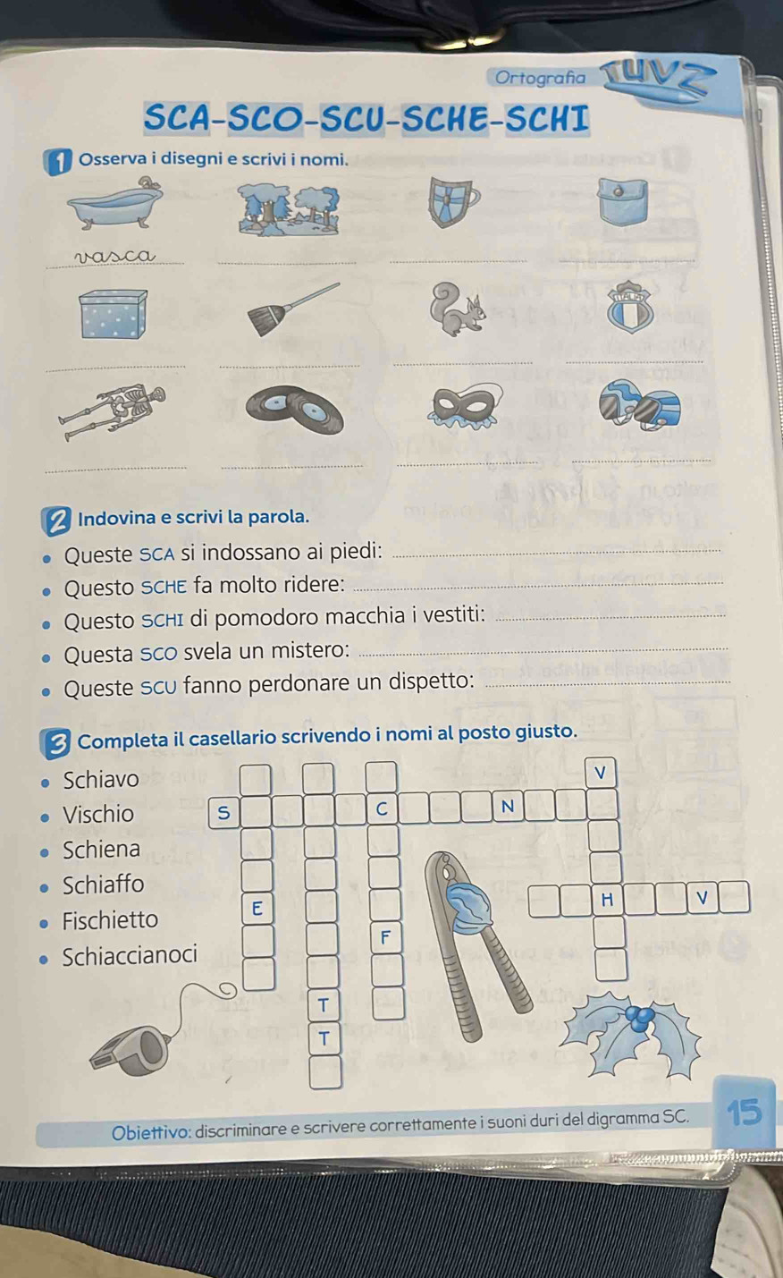 Ortografía Un 
SCA-SCO-SCU-SCHE-SCHI 
Osserva i disegni e scrivi i nomi. 
d 
__ 
__ 
__ 
__ 
_ 
_ 
_ 
_ 
Indovina e scrivi la parola. 
Queste SCA si indossano ai piedi:_ 
Questo schE fa molto ridere:_ 
Questo ScHI di pomodoro macchia i vestiti:_ 
Questa sco svela un mistero:_ 
Queste scu fanno perdonare un dispetto:_ 
Completa il casellario scrivendo i nomi al posto giusto. 
Obiettivo: discriminare e scrivere correttamente i suoni duri del digramma SC. 15 
a