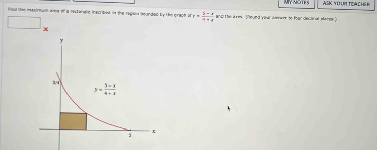 MY NOTES ASK YOUR TEACHER
Find the maximum area of a rectangle inscribed in the region bounded by the graph of y= (5-x)/4+x  and the axes. (Round your answer to four decimal places.)
□ ×