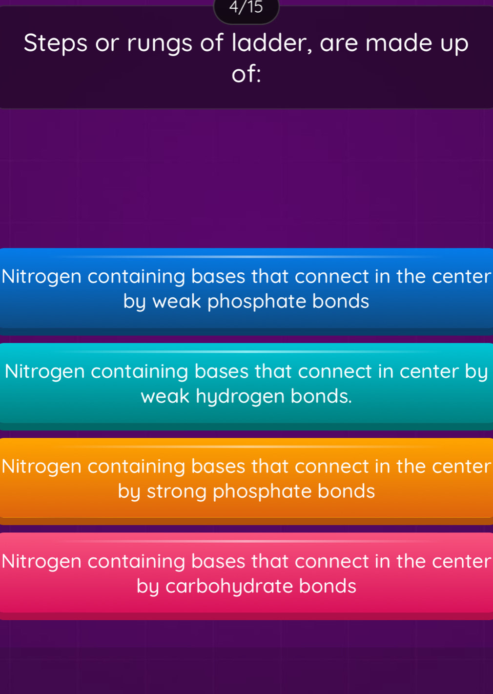 4/15
Steps or rungs of ladder, are made up
of:
Nitrogen containing bases that connect in the center
by weak phosphate bonds
Nitrogen containing bases that connect in center by
weak hydrogen bonds.
Nitrogen containing bases that connect in the center
by strong phosphate bonds
Nitrogen containing bases that connect in the center
by carbohydrate bonds