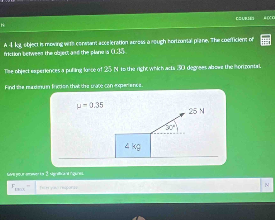 COURSES ACCO
N
A 4 kg object is moving with constant acceleration across a rough horizontal plane. The coefficient of
friction between the object and the plane is 0.35.
The object experiences a pulling force of 25 N to the right which acts 30 degrees above the horizontal.
Find the maximum friction that the crate can experience.
Give your answer to 2 significant figures.
F_max= Enter your response
N