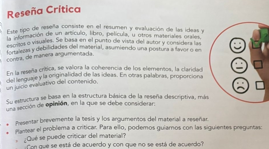 Reseña Crítica 
Este tipo de reseña consiste en el resumen y evaluación de las ideas y 
la información de un artículo, libro, película, u otros materiales orales, 
escritos o visuales. Se basa en el punto de vista del autor y considera las 
fortalezas y debilidades del material, asumiendo una postura a favor o en 
contra, de manera argumentada. 
En la reseña crítica, se valora la coherencia de los elementos, la claridad 
del lenguaje y la originalidad de las ideas. En otras palabras, proporciona 
un juicio evaluativo del contenido. 
Su estructura se basa en la estructura básica de la reseña descriptiva, más 
una sección de opinión, en la que se debe considerar: 
Presentar brevemente la tesis y los argumentos del material a reseñar. 
Plantear el problema a criticar. Para ello, podemos guiarnos con las siguientes preguntas: 
¿Qué se puede criticar del material? 
:Con que se está de acuerdo y con que no se está de acuerdo?