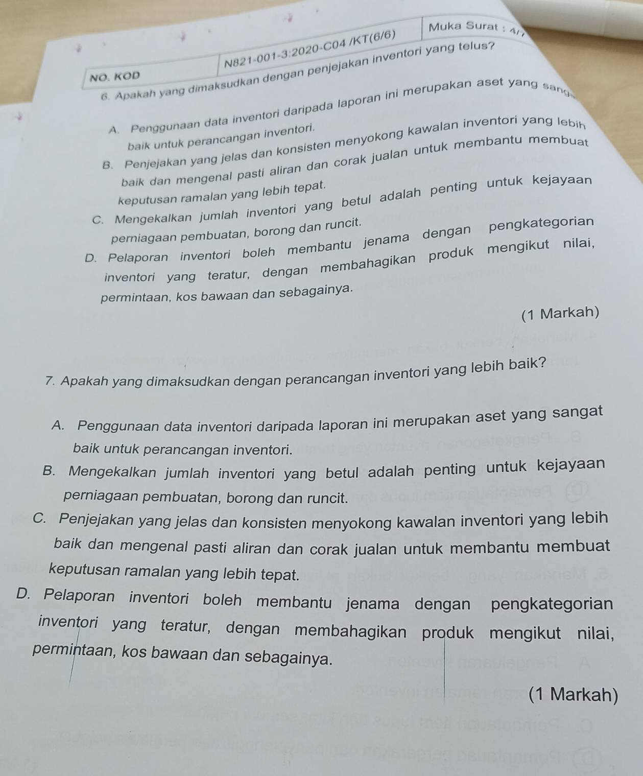 KT(6/6)
Muka Surat : 4
6. Apakah yang dimaksudkan dengan penjejakan inventori yang telus?
NO. KOD
A. Penggunaan data inventori daripada laporan ini merupakan aset yang sang
baik untuk perancangan inventori.
B. Penjejakan yang jelas dan konsisten menyokong kawalan inventori yang lebin
baik dan mengenal pasti aliran dan corak jualan untuk membantu membuat
keputusan ramalan yang lebih tepat.
C. Mengekalkan jumlah inventori yang betul adalah penting untuk kejayaan
perniagaan pembuatan, borong dan runcit.
D. Pelaporan inventori boleh membantu jenama dengan pengkategorian
inventori yang teratur, dengan membahagikan produk mengikut nilai,
permintaan, kos bawaan dan sebagainya.
(1 Markah)
7. Apakah yang dimaksudkan dengan perancangan inventori yang lebih baik?
A. Penggunaan data inventori daripada laporan ini merupakan aset yang sangat
baik untuk perancangan inventori.
B. Mengekalkan jumlah inventori yang betul adalah penting untuk kejayaan
perniagaan pembuatan, borong dan runcit.
C. Penjejakan yang jelas dan konsisten menyokong kawalan inventori yang lebih
baik dan mengenal pasti aliran dan corak jualan untuk membantu membuat
keputusan ramalan yang lebih tepat.
D. Pelaporan inventori boleh membantu jenama dengan pengkategorian
inventori yang teratur, dengan membahagikan produk mengikut nilai,
permintaan, kos bawaan dan sebagainya.
(1 Markah)