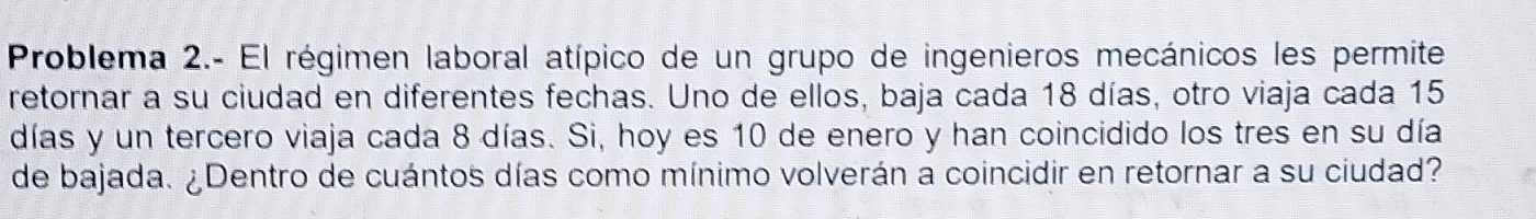 Problema 2.- El régimen laboral atípico de un grupo de ingenieros mecánicos les permite 
retornar a su ciudad en diferentes fechas. Uno de ellos, baja cada 18 días, otro viaja cada 15
días y un tercero viaja cada 8 días. Si, hoy es 10 de enero y han coincidido los tres en su día 
de bajada. ¿Dentro de cuántos días como mínimo volverán a coincidir en retornar a su ciudad?