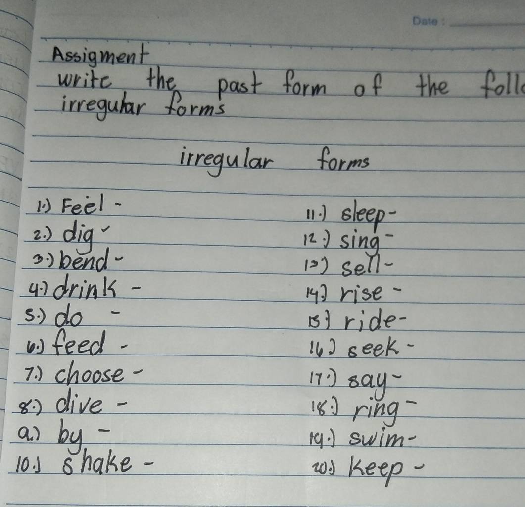 Assigment 
write, the past form of the follo 
irregular forms 
irregular forms 
1) Feel- 
1. 1 sleep- 
2 ) dig 
12. J sing 
s ) bend 
(2) sell- 
4) drink - 
1] rise 
s. ) do - B1 ride- 
) feed- () seek- 
7 ) choose- 
11 ) say 
8 dive 
18] ring 
ai by 19] swim- 
10. shake- 
wy keep-