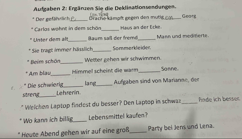 Aufgaben 2: Ergänzen Sie die Deklinationsendungen. 
Der gefährlich_ Drache kämpft gegen den mutig_ Georg 
Carlos wohnt in dem schön_ Haus an der Ecke. 
Unter dem alt_ Baum saß der fremd _Mann und meditierte. 
Sie tragt immer hässlich_ Sommerkleider. 
Beim schön_ Wetter gehen wir schwimmen. 
Am blau_ Himmel scheint die warm_ Sonne. 
Die schwierig_ lang_ Aufgaben sind von Marianne, der 
streng_ Lehrerin. 
Welchen Laptop findest du besser? Den Laptop in schwaz_ finde ich besser. 
Wo kann ich billig_ Lebensmittel kaufen? 
Heute Abend gehen wir auf eine groß_ Party bei Jens und Lena.