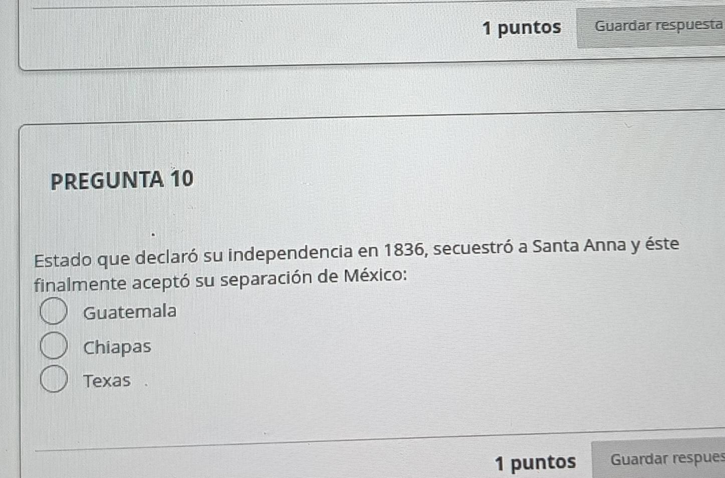 puntos Guardar respuesta
PREGUNTA 10
Estado que declaró su independencia en 1836, secuestró a Santa Anna y éste
finalmente aceptó su separación de México:
Guatemala
Chiapas
Texas .
1 puntos Guardar respues