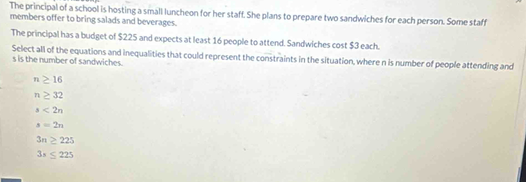 The principal of a school is hosting a small luncheon for her staff. She plans to prepare two sandwiches for each person. Some staff
members offer to bring salads and beverages.
The principal has a budget of $225 and expects at least 16 people to attend. Sandwiches cost $3 each.
Select all of the equations and inequalities that could represent the constraints in the situation, where n is number of people attending and
s is the number of sandwiches.
n≥ 16
n≥ 32
s<2n</tex>
s=2n
3n≥ 225
3s≤ 225