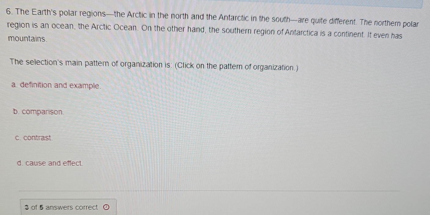 The Earth's polar regions—the Arctic in the north and the Antarctic in the south—are quite different. The northern polar
region is an ocean, the Arctic Ocean. On the other hand, the southern region of Antarctica is a continent. It even has
mountains.
The selection's main pattern of organization is: (Click on the pattern of organization.)
a. definition and example.
b. comparison.
c. contrast.
d. cause and effect
3 of 5 answers correct