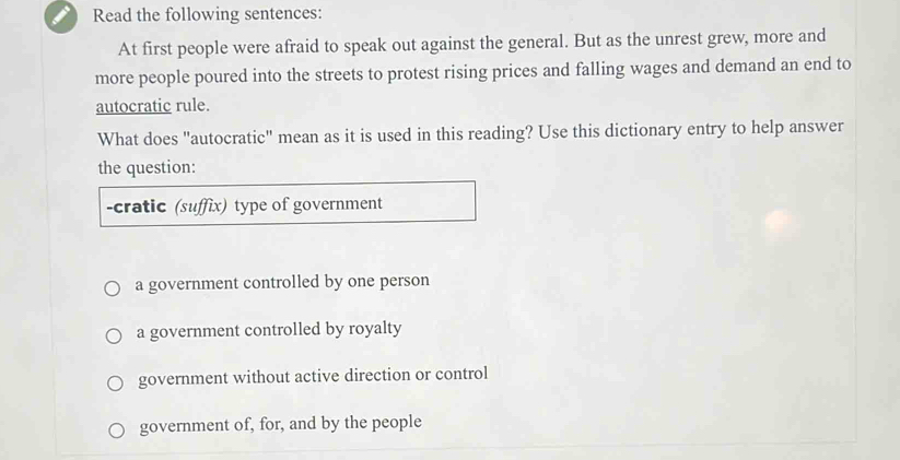 Read the following sentences:
At first people were afraid to speak out against the general. But as the unrest grew, more and
more people poured into the streets to protest rising prices and falling wages and demand an end to
autocratic rule.
What does "autocratic" mean as it is used in this reading? Use this dictionary entry to help answer
the question:
-cratic (suffix) type of government
a government controlled by one person
a government controlled by royalty
government without active direction or control
government of, for, and by the people