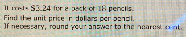 It costs $3.24 for a pack of 18 pencils.
Find the unit price in dollars per pencil.
If necessary, round your answer to the nearest cent.