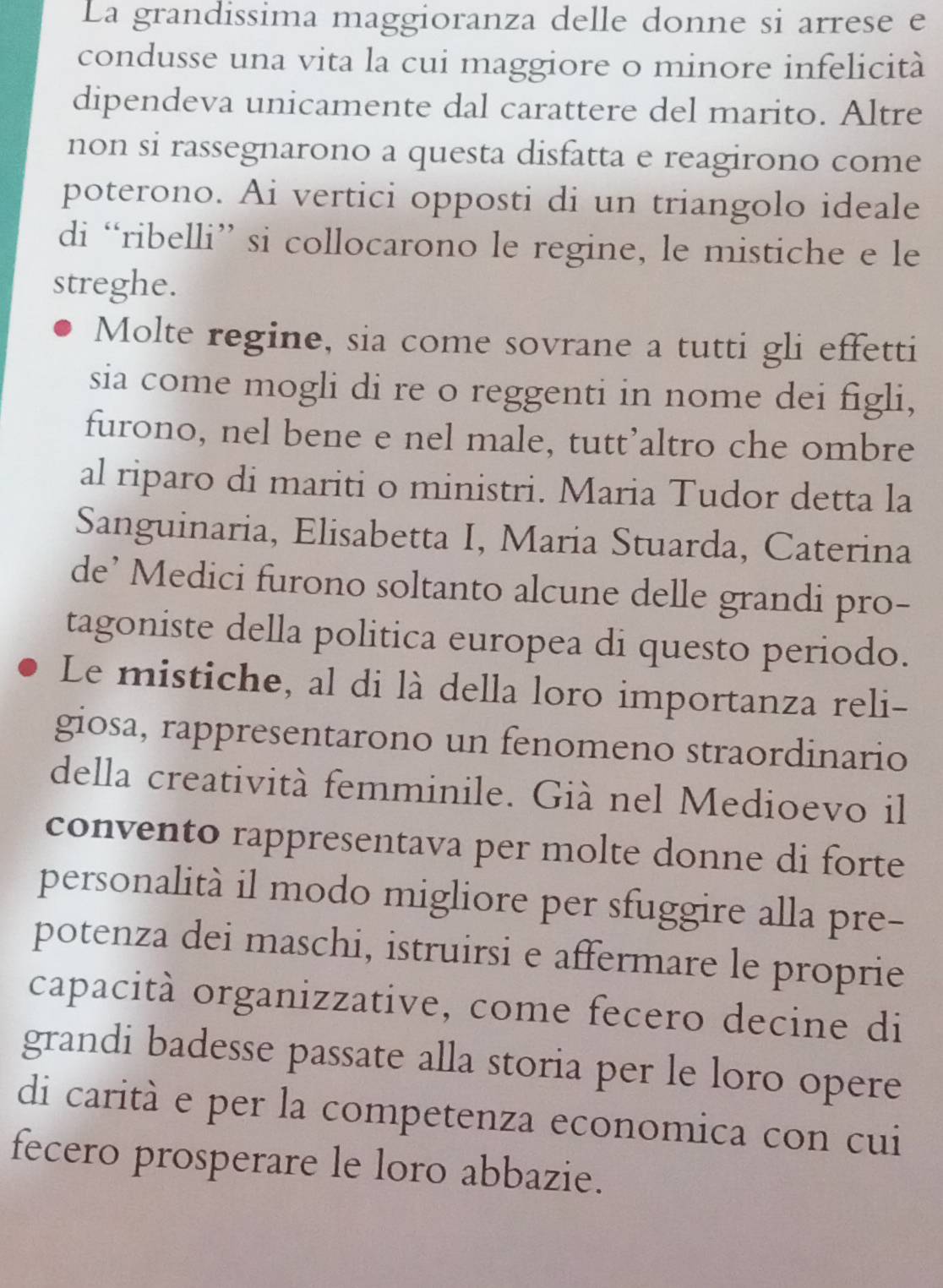 La grandissima maggioranza delle donne si arrese e 
condusse una vita la cui maggiore o minore infelicità 
dipendeva unicamente dal carattere del marito. Altre 
non si rassegnarono a questa disfatta e reagirono come 
poterono. Ai vertici opposti di un triangolo ideale 
di “ribelli” si collocarono le regine, le mistiche e le 
streghe. 
Molte regine, sia come sovrane a tutti gli effetti 
sia come mogli di re o reggenti in nome dei figli, 
furono, nel bene e nel male, tutt’altro che ombre 
al riparo di mariti o ministri. Maria Tudor detta la 
Sanguinaria, Elisabetta I, Maria Stuarda, Caterina 
de’ Medici furono soltanto alcune delle grandi pro- 
tagoniste della politica europea di questo periodo. 
Le mistiche, al di là della loro importanza reli- 
giosa, rappresentarono un fenomeno straordinario 
della creatività femminile. Già nel Medioevo il 
convento rappresentava per molte donne di forte 
personalità il modo migliore per sfuggire alla pre- 
potenza dei maschi, istruirsi e affermare le proprie 
capacità organizzative, come fecero decine di 
grandi badesse passate alla storia per le loro opere 
di carità e per la competenza economica con cui 
fecero prosperare le loro abbazie.