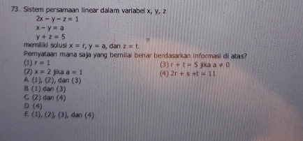 Sistem persamaan linear dalam variabel x, y, z
2x-y-z=1
x-y=a
y+z=5
memiliki solusi x=r, y=a , dan z=t. 
Pemyataan mana saja yang bernilai benar herdasarkan informasi di atas?
(1) r=1 (3) r+t=5 jika a!= 0
(2) x=2 jika a=1 (4) 2r+s+t=11
A (1),(2) , dan (3)
B. (1)dan(3)
C(2) an(4
D. (4)
E. (1),(2),(3) , dan (4)