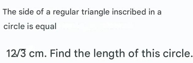 The side of a regular triangle inscribed in a 
circle is equal
12sqrt(3)cm. Find the length of this circle.