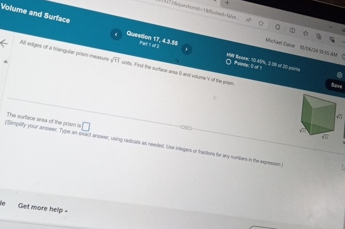 +
J19373&questionld=1&flushed=false A^b
Volume and Surface Question 17, 4.3.55 Part 1 of 2 ,
(
Michael Daise 10/06/24 10:55 AM
HW Score: 10.45%, 2.09 of 20 points
All edges of a triangular prism measure sqrt(11) units. Find the surface area S and volume V of the prism
Points: 0 of 1 Save
The surface area of the prism is □ .
(Simplify your answer. Type an exact answer, using radicals as needed. Use integers or fractions for any numbers in the expression.
le Get more help -