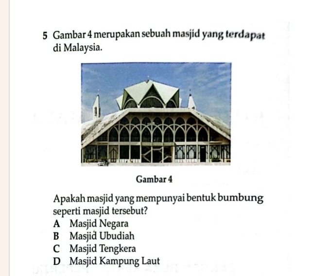 Gambar 4 merupakan sebuah masjid yang terdapat
di Malaysia.
Gambar 4
Apakah masjid yang mempunyai bentuk bumbung
seperti masjid tersebut?
A Masjid Negara
B Masjid Ubudiah
C Masjid Tengkera
D Masjid Kampung Laut