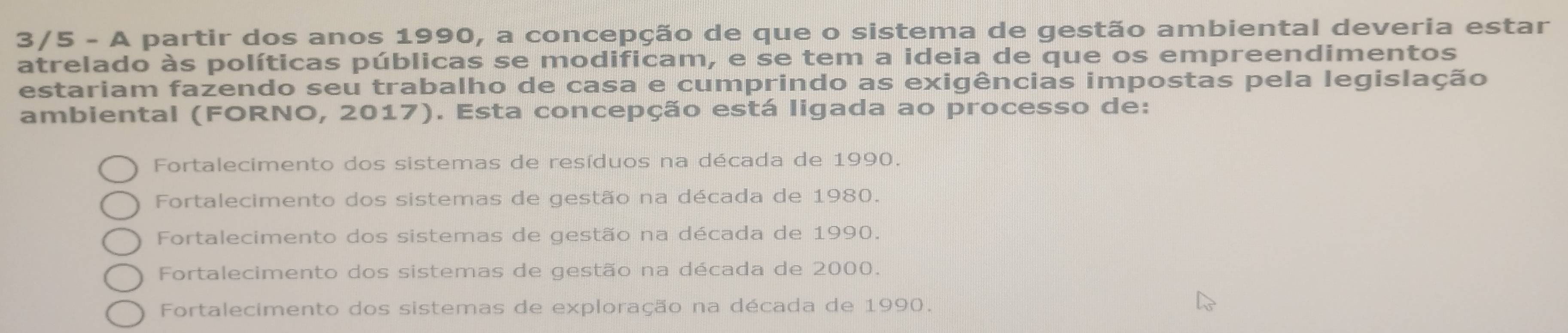 3/5 - A partir dos anos 1990, a concepção de que o sistema de gestão ambiental deveria estar
atrelado às políticas públicas se modificam, e se tem a ideia de que os empreendimentos
estariam fazendo seu trabalho de casa e cumprindo as exigências impostas pela legislação
ambiental (FORNO, 2017). Esta concepção está ligada ao processo de:
Fortalecimento dos sistemas de resíduos na década de 1990.
Fortalecimento dos sistemas de gestão na década de 1980.
Fortalecimento dos sistemas de gestão na década de 1990.
Fortalecimento dos sistemas de gestão na década de 2000.
Fortalecimento dos sistemas de exploração na década de 1990.