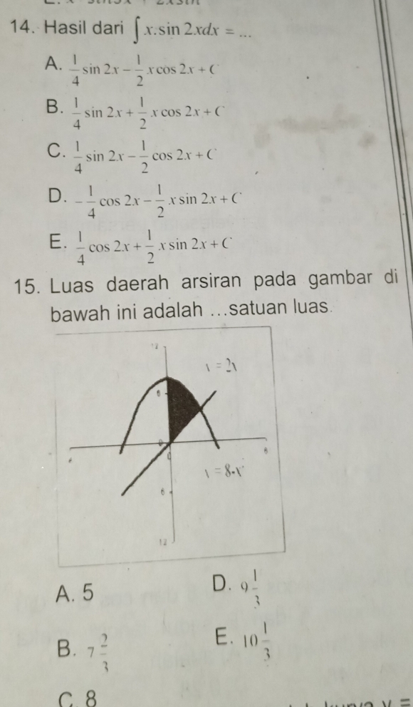 Hasil dari ∈t x.sin 2xdx=...
A.  1/4 sin 2x- 1/2 xcos 2x+C
B.  1/4 sin 2x+ 1/2 xcos 2x+C
C.  1/4 sin 2x- 1/2 cos 2x+C
D. - 1/4 cos 2x- 1/2 xsin 2x+C
E.  1/4 cos 2x+ 1/2 xsin 2x+C
15. Luas daerah arsiran pada gambar di
bawah ini adalah ..satuan luas.
D.
A. 5 9 1/3 
B. 7 2/3 
E. 10 1/3 
C. 8