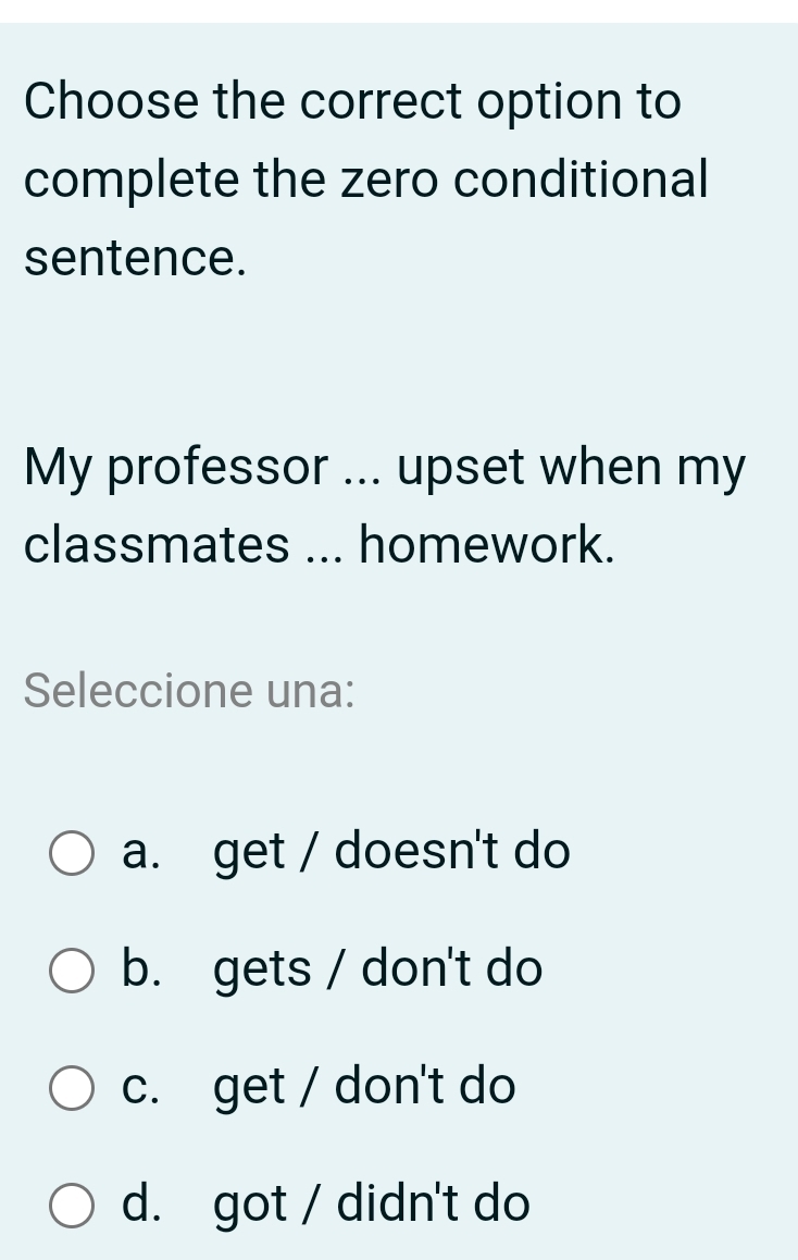 Choose the correct option to
complete the zero conditional
sentence.
My professor ... upset when my
classmates ... homework.
Seleccione una:
a. get / doesn't do
b. gets / don't do
c. get / don't do
d. got / didn't do