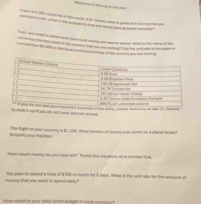 Welcome to the trip of the year! 
There are 195 countries in the world. If Dr. Downs were to guess the country that you 
wanted to visit, what is the probability that she would have guessed correctly? 
First, we need to determine how much money we have to spend. What is the name of the 
currency (money) used in the country that you are visiting? Use the unit rate in the table to 
convert the $5,000 to the local currency (money) of the country you are visiting. 
le, please look it up or ask Dr. Downs 
to look it up if you do not have internet access. 
The flight to your country is $1,250. What fraction of money was spent on a plane ticket? 
Simplify your fraction. 
How much money do you have left? Model this equation on a number line. 
You plan to spend a total of $100 on lunch for 5 days. What is the unit rate for the amount of 
money that you want to spend daily? 
How much is your daily lunch budget in local currency?