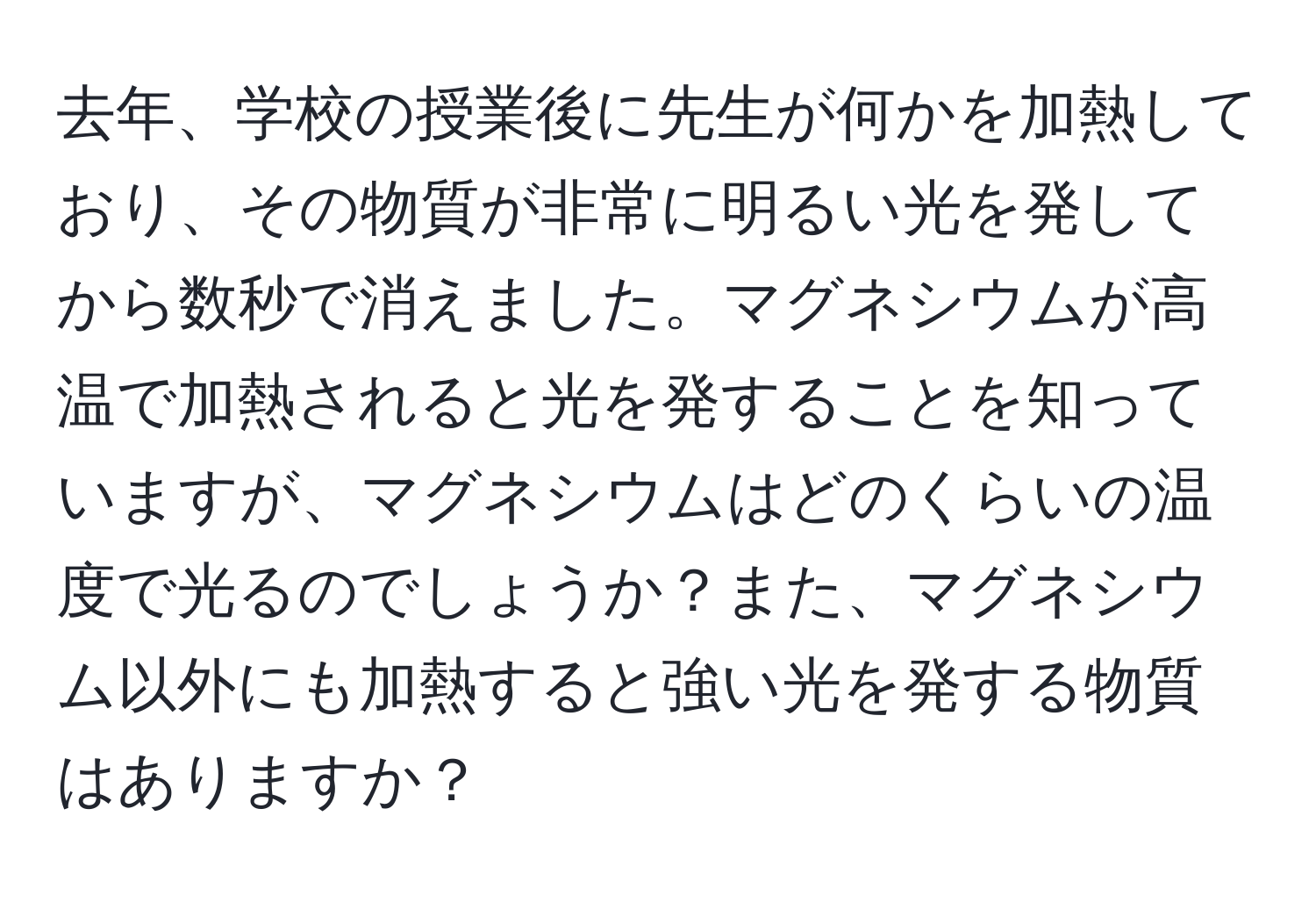 去年、学校の授業後に先生が何かを加熱しており、その物質が非常に明るい光を発してから数秒で消えました。マグネシウムが高温で加熱されると光を発することを知っていますが、マグネシウムはどのくらいの温度で光るのでしょうか？また、マグネシウム以外にも加熱すると強い光を発する物質はありますか？