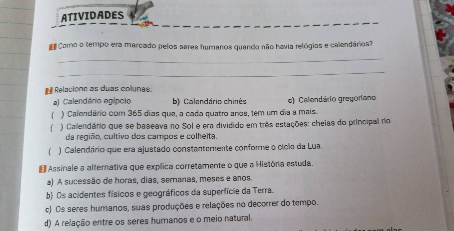 ATIVIDADES
Como o tempo era marcado pelos seres humanos quando não havia relógios e calendários?
_
_
* Relacione as duas colunas:
a) Calendário egípcio b) Calendário chinês
c) Calendário gregoriano
( ) Calendário com 365 dias que, a cada quatro anos, tem um dia a mais.
( ) Calendário que se baseava no Sol e era dividido em três estações: cheias do principal rio
da região, cultivo dos campos e colheita.
 ) Calendário que era ajustado constantemente conforme o ciclo da Lua.
* Assinale a alternativa que explica corretamente o que a História estuda.
a) A sucessão de horas, dias, semanas, meses e anos.
b) Os acidentes físicos e geográficos da superfície da Terra.
c) Os seres humanos, suas produções e relações no decorrer do tempo.
d) A relação entre os seres humanos e o meio natural.