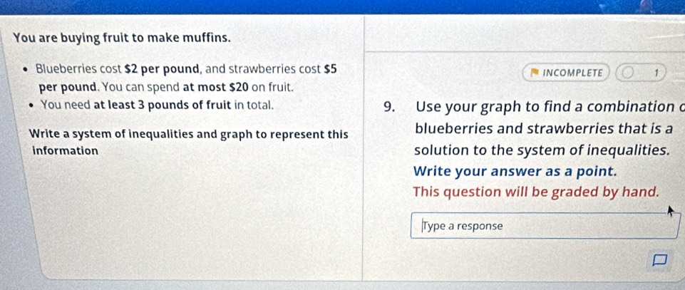 You are buying fruit to make muffins. 
Blueberries cost $2 per pound, and strawberries cost $5 INCOMPLETE 1
per pound. You can spend at most $20 on fruit. 
You need at least 3 pounds of fruit in total. 9. Use your graph to find a combination o 
Write a system of inequalities and graph to represent this blueberries and strawberries that is a 
information solution to the system of inequalities. 
Write your answer as a point. 
This question will be graded by hand. 
|Type a response