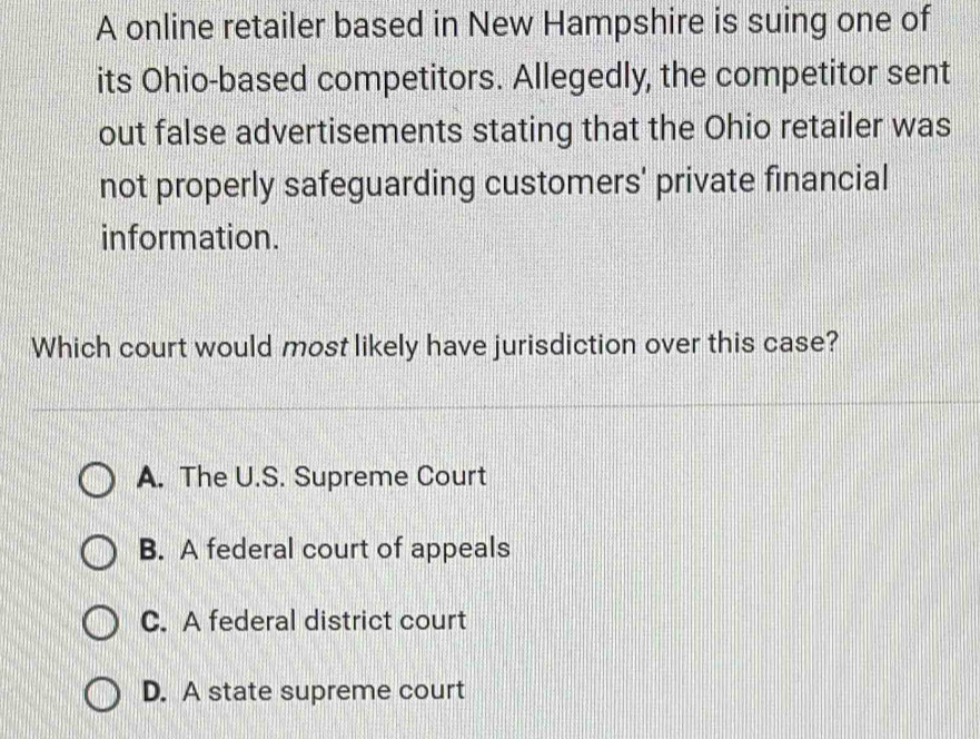 A online retailer based in New Hampshire is suing one of
its Ohio-based competitors. Allegedly, the competitor sent
out false advertisements stating that the Ohio retailer was
not properly safeguarding customers' private financial
information.
Which court would most likely have jurisdiction over this case?
A. The U.S. Supreme Court
B. A federal court of appeals
C. A federal district court
D. A state supreme court