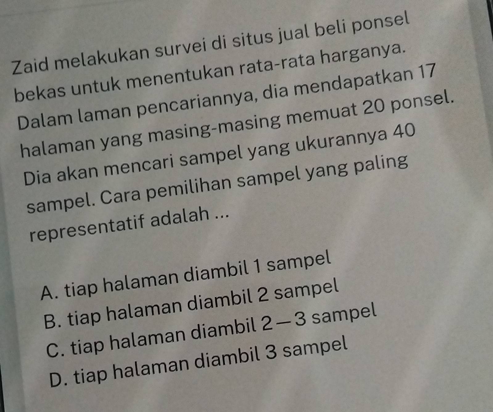 Zaid melakukan survei di situs jual beli ponsel
bekas untuk menentukan rata-rata harganya.
Dalam laman pencariannya, dia mendapatkan 17
halaman yang masing-masing memuat 20 ponsel.
Dia akan mencari sampel yang ukurannya 40
sampel. Cara pemilihan sampel yang paling
representatif adalah ...
A. tiap halaman diambil 1 sampel
B. tiap halaman diambil 2 sampel
C. tiap halaman diambil 2-3 sampel
D. tiap halaman diambil 3 sampel