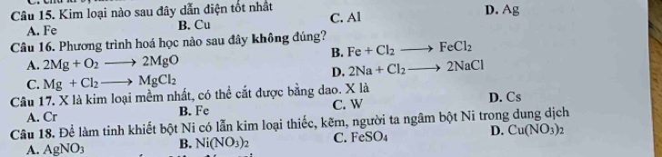 Kim loại nào sau đây dẫn diện tốt nhất
D.
A. Fe B. Cu C. Al Ag
Câu 16. Phương trình hoá học nào sau đây không đúng?
B. Fe+Cl_2 FeCl_2
A. 2Mg+O_2to 2MgO
D. 2Na+Cl_2 2NaCl
C. Mg+Cl_2to MgCl_2
Câu 17. X là kim loại mềm nhất, có thể cắt được bằng dao. X là D. Cs
A. Cr B. Fe C. W
Câu 18. Để làm tinh khiết bột Ni có lẫn kim loại thiếc, kẽm, người ta ngâm bột Ni trong dung dịch
A. AgNO_3
B. Ni(NO_3)_2 C. FeSO_4 D. Cu(NO_3)_2