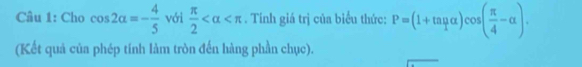 Cho cos 2alpha =- 4/5  với  π /2  . Tinh giá trị của biểu thức: P=(1+tan mu )cos ( π /4 -alpha ). 
(Kết quả của phép tính làm tròn đến hàng phần chục).