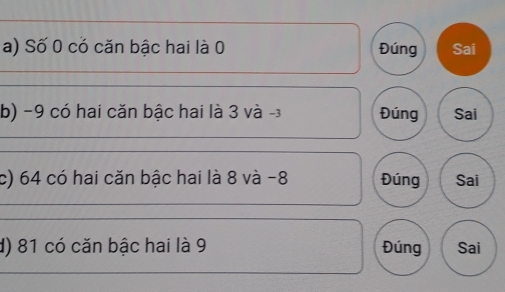 Số 0 có căn bậc hai là 0 Đúng Sai 
b) −9 có hai căn bậc hai là 3 và -3 Đúng Sai 
c) 64 có hai căn bậc hai là 8 và -8 Đúng Sai 
d) 81 có căn bậc hai là 9 Đúng Sai