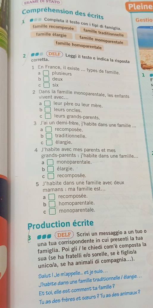 ESAME DI STATO
Pleine
Compréhension des écrits
Gestio
1 ●=# Completa il testo con i tipi di famiglia.
famille recomposée
famille traditionnelle
famille élargie
famille monoparentale
famille homoparentale
2 DELF Leggi il testo e indica la risposta
corretta.
1 En France, il existe ... types de famille. 1
a □ plusieurs
b □ deux F
C □ six
2 Dans la famille monoparentale, les enfants
vivent avec...
a □ leur père ou leur mère.
b □ leurs oncles.
C □ leurs grands-parents.
3 J'ai un demi-frère, j'habite dans une famille ...
a □ recomposée.
b □ traditionnelle.
C □ élargie.
4 J'habite avec mes parents et mes
grands-parents : j'habite dans une famille...
a □ monoparentale.
b □ élargie.
C □ recomposée.
5 J'habite dans une famille avec deux
mamans : ma famille est...
a □ recomposée.
b □ homoparentale.
C □ monoparentale.
Production écrite
B DELF Scrivi un messaggio a un tuo o
una tua corrispondente in cui presenti la tua
famiglia. Poi gli / le chiedi com'è composta la
sua (se ha fratelli e/o sorelle, se è figlio/a
unico/a, se ha animali di compagnia...).
Salut ! Je m'appelle... et je suis . . .
J'habite dans une famille traditionnelle / élargie .. .
Et toi, elle est comment ta famille ?
Tu as des frères et sœurs ? Tu as des animaux ?