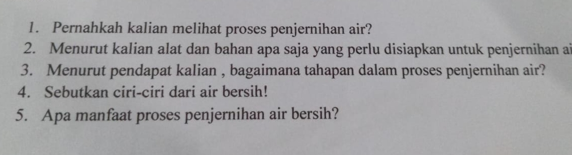 Pernahkah kalian melihat proses penjernihan air? 
2. Menurut kalian alat dan bahan apa saja yang perlu disiapkan untuk penjernihan ai 
3. Menurut pendapat kalian , bagaimana tahapan dalam proses penjernihan air? 
4. Sebutkan ciri-ciri dari air bersih! 
5. Apa manfaat proses penjernihan air bersih?