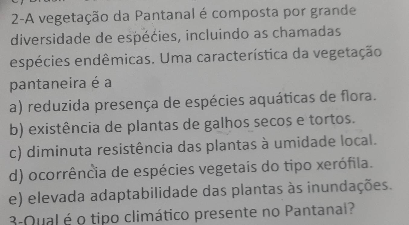 2-A vegetação da Pantanal é composta por grande
diversidade de espécies, incluindo as chamadas
espécies endêmicas. Uma característica da vegetação
pantaneira é a
a) reduzida presença de espécies aquáticas de flora.
b) existência de plantas de galhos secos e tortos.
c) diminuta resistência das plantas à umidade local.
d) ocorrência de espécies vegetais do tipo xerófila.
e) elevada adaptabilidade das plantas às inundações.
3-Qual é o tipo climático presente no Pantanal?