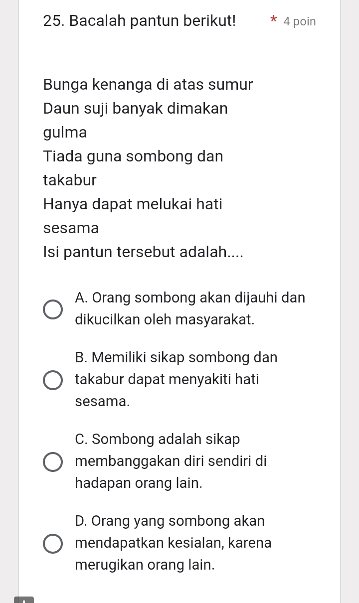 Bacalah pantun berikut! 4 poin
Bunga kenanga di atas sumur
Daun suji banyak dimakan
gulma
Tiada guna sombong dan
takabur
Hanya dapat melukai hati
sesama
Isi pantun tersebut adalah....
A. Orang sombong akan dijauhi dan
dikucilkan oleh masyarakat.
B. Memiliki sikap sombong dan
takabur dapat menyakiti hati
sesama.
C. Sombong adalah sikap
membanggakan diri sendiri di
hadapan orang lain.
D. Orang yang sombong akan
mendapatkan kesialan, karena
merugikan orang lain.