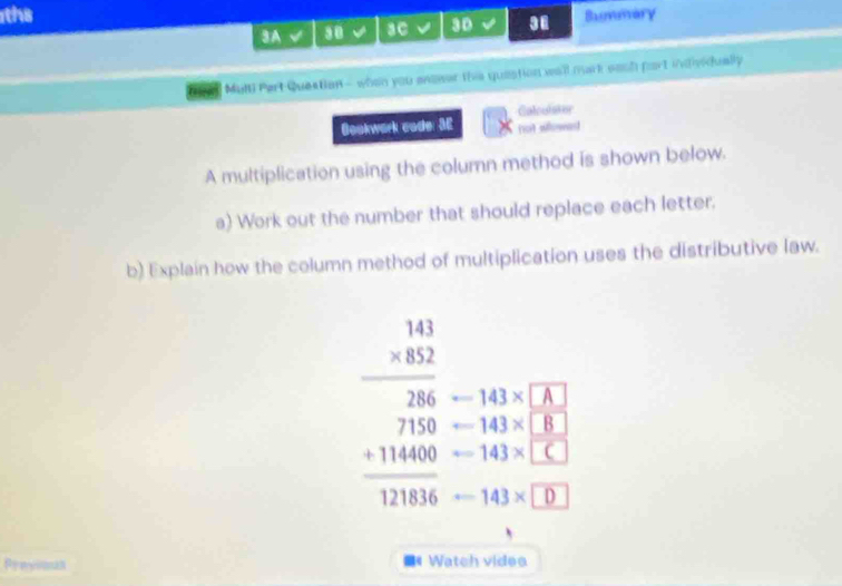 the Bumary 
3A 30 a aC 3D 38 
Muli Part Question - when you anener ths queation well mark souh fart itviually 
Caloulstor 
Bookwork code: 3E not wowas 
A multiplication using the column method is shown below. 
a) Work out the number that should replace each letter. 
b) Explain how the column method of multiplication uses the distributive law.
-143* A
arrow 143* □ B
beginarrayr beginarrayr 141 * 82852 716 +111400 +11400 hline 111000endarray -143* D
-143* C
Previoan  Watch vides