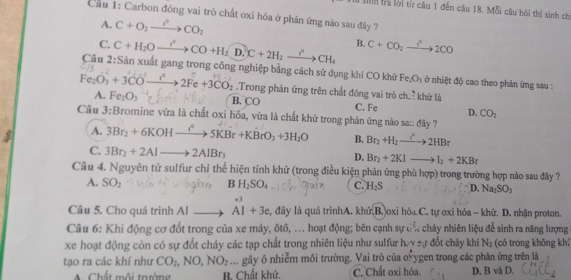 sinh trả lời từ câu 1 đến câu 18. Mỗi câu hỏi thí sinh chi
Câu 1: Carbon đóng vai trò chất oxi hóa ở phản ứng nào sau đây ?
A. C+O_2xrightarrow I°CO_2
C. C+H_2Oxrightarrow I^0CO+H_2 D. C+2H_2xrightarrow t^0CH_4
B. C+CO_2xrightarrow 1°2CO
Cầu 2:Sản xuất gang trong công nghiệp bằng cách sử dụng khí CO khử Fe_2O_3 ở nhiệt độ cao theo phản ứng sau :
Fe₂O₃ + 3CO —→ 2Fe +3CO₂ .Trong phản ứng trên chất đóng vai trò chư.: khử là
B. CO
A. Fe_2O_3 C. Fe
D. CO_2
Câu 3:Bromine vừa là chất oxi hóa, vừa là chất khử trong phản ứng nào sa:: đây ?
A. 3Br_2+6KOHxrightarrow l^05KBr+KBrO_3+3H_2O
B. Br_2+H_2to 2HBr
C. 3Br_2+2Alto 2AlBr_3
D. Br_2+2KIto I_2+2KBr
Câu 4. Nguyên tử sulfur chỉ thể hiện tính khử (trong điều kiện phản ứng phù hợp) trong trường hợp nào sau đây ?
A. SO_2 B H_2SO_4 C. H_2S
D. Na_2SO_3
+3
Câu 5. Cho quá trình Al Al+3e 2, đây là quá trìnhA. khử B. oxi hóa.C. tự oxi hóa - khử. D. nhận proton.
Câu 6: Khi động cơ đốt trong của xe máy, ôtô, ... hoạt động; bên cạnh sự đố: cháy nhiên liệu để sinh ra năng lượng
xe hoạt động còn có sự đốt cháy các tạp chất trong nhiên liệu như sulfur hay sự đốt cháy khí N_2 (có trong không khí
tạo ra các khí như CO_2,NO,NO_2. gây ô nhiễm môi trường. Vai trò của oỳ ygen trong các phản ứng trên là
A Chất môi trường, B. Chất khử. C. Chất oxi hóa. D. B và D.