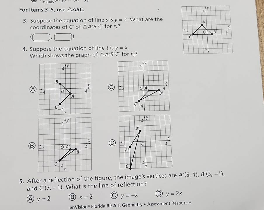 x-axis
For Items 3-5, use △ ABC.
3. Suppose the equation of line s is y=2. What are the
coordinates of C' of △ A'B'C' for r_s ?
(□ ,□ )
4. Suppose the equation of line t is y=x.
Which shows the graph of △ A'B'C' for r_t
A
D
B
5. After a reflection of the figure, the image’s vertices are A'(5,1),B'(3,-1),
and C'(7,-1). What is the line of reflection?
Ⓐ y=2 B x=2 y=-x D y=2x
enVisio n° Florida B.E.S.T. Geometry • Assessment Resources