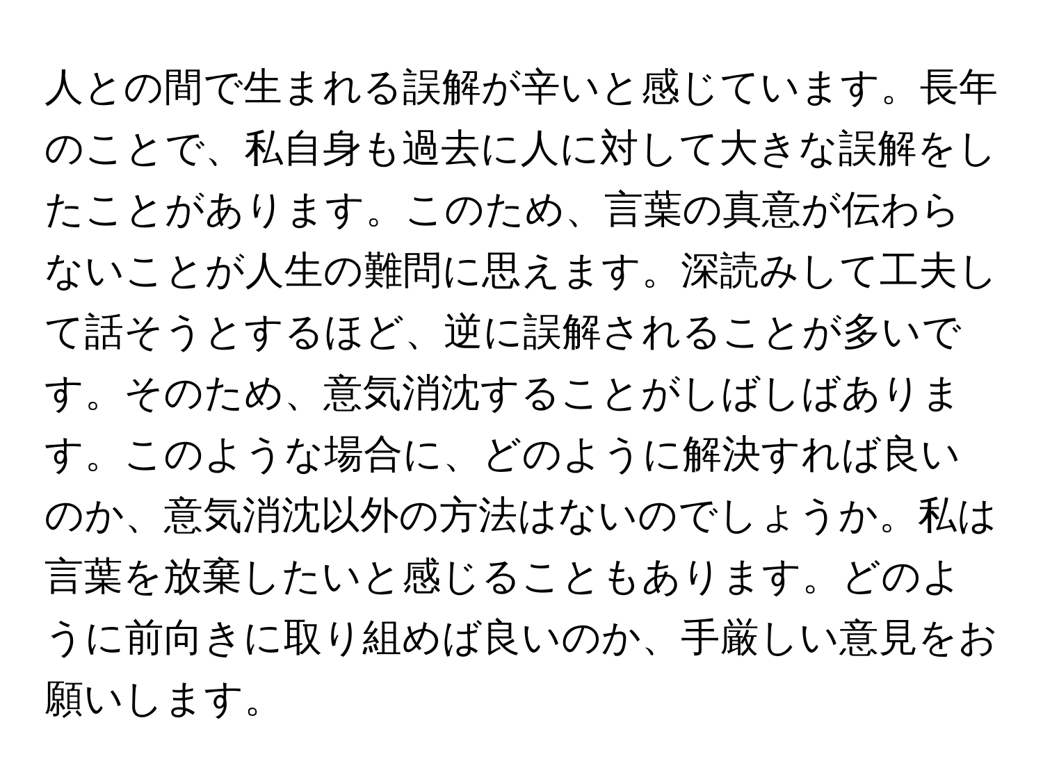 人との間で生まれる誤解が辛いと感じています。長年のことで、私自身も過去に人に対して大きな誤解をしたことがあります。このため、言葉の真意が伝わらないことが人生の難問に思えます。深読みして工夫して話そうとするほど、逆に誤解されることが多いです。そのため、意気消沈することがしばしばあります。このような場合に、どのように解決すれば良いのか、意気消沈以外の方法はないのでしょうか。私は言葉を放棄したいと感じることもあります。どのように前向きに取り組めば良いのか、手厳しい意見をお願いします。