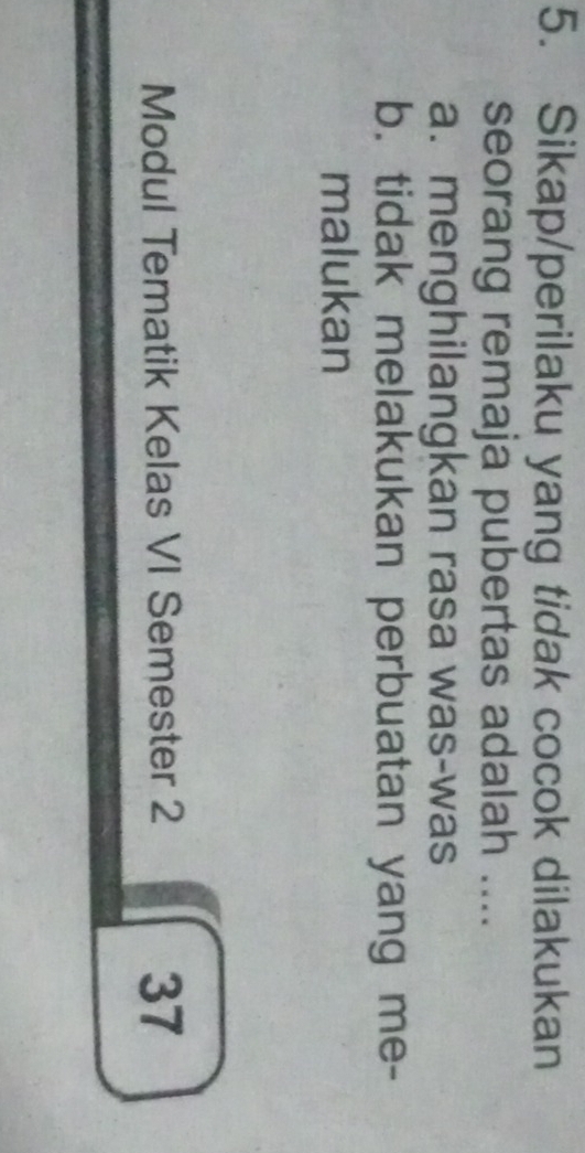 Sikap/perilaku yang tidak cocok dilakukan
seorang remaja pubertas adalah ....
a. menghilangkan rasa was-was
b. tidak melakukan perbuatan yang me-
malukan
Modul Tematik Kelas VI Semester 2 37