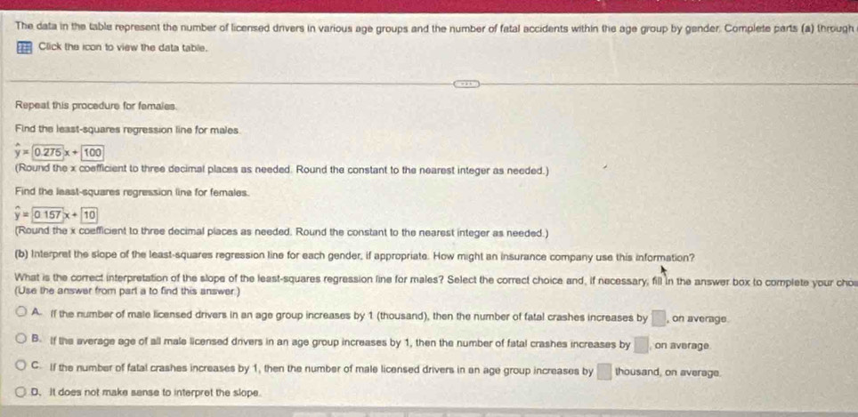 The data in the table represent the number of licensed drivers in various age groups and the number of fatal accidents within the age group by gender. Complete parts (a) through
Click the icon to view the data table.
Repeal this procedure for femaies.
Find the least-squares regression line for males.
hat y=0.275x+100
(Round the x coefficient to three decimal places as needed. Round the constant to the nearest integer as needed.)
Find the least-squares regression line for females.
hat y=0.157x+10
(Round the x coefficient to three decimal places as needed. Round the constant to the nearest integer as needed.)
(b) Interpret the slope of the least-squares regression line for each gender, if appropriate. How might an insurance company use this information?
What is the correct interpretation of the slope of the least-squares regression line for males? Select the correct choice and, if necessary; fill in the answer box to complete your cho
(Use the answer from part a to find this answer.)
A. If the number of male licensed drivers in an age group increases by 1 (thousand), then the number of fatal crashes increases by □ , on average.
B. If the average age of all male licensed drivers in an age group increases by 1, then the number of fatal crashes increases by □ on average
C. If the number of fatal crashes increases by 1, then the number of male licensed drivers in an age group increases by □ thousand, on average.
D. It does not make sanse to interpret the slope