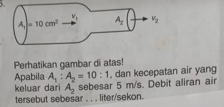 ).
Perhatikan gambar di atas!
Apabila A_1:A_2=10:1 , dan kecepatan air yang
keluar dari A_2 sebesar 5 m/s. Debit aliran air
tersebut sebesar . . . liter/sekon.